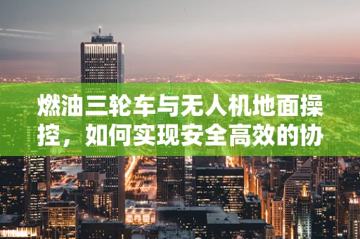 燃油三轮车与无人机地面操控，如何实现安全高效的协同？