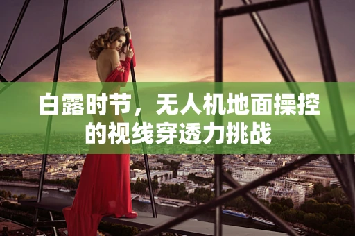 白露时节，无人机地面操控的视线穿透力挑战