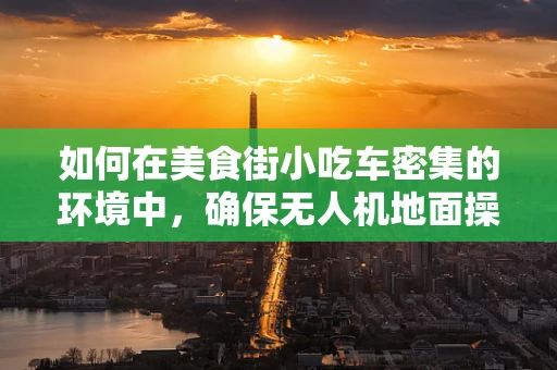 如何在美食街小吃车密集的环境中，确保无人机地面操控的精准与安全？