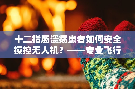 十二指肠溃疡患者如何安全操控无人机？——专业飞行员的健康考量