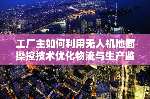 工厂主如何利用无人机地面操控技术优化物流与生产监控？