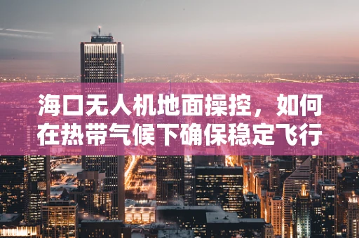 海口无人机地面操控，如何在热带气候下确保稳定飞行？