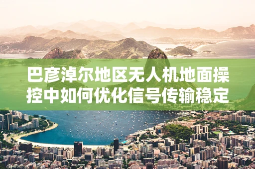 巴彦淖尔地区无人机地面操控中如何优化信号传输稳定性？
