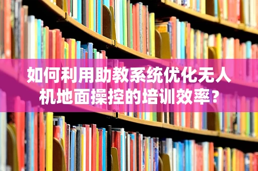 如何利用助教系统优化无人机地面操控的培训效率？