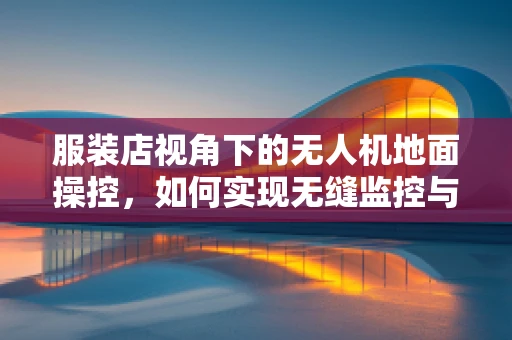 服装店视角下的无人机地面操控，如何实现无缝监控与安全配送？