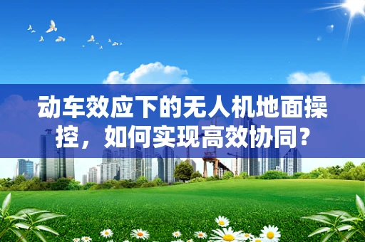 动车效应下的无人机地面操控，如何实现高效协同？