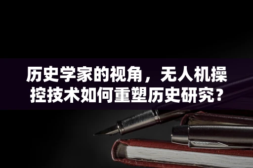 历史学家的视角，无人机操控技术如何重塑历史研究？