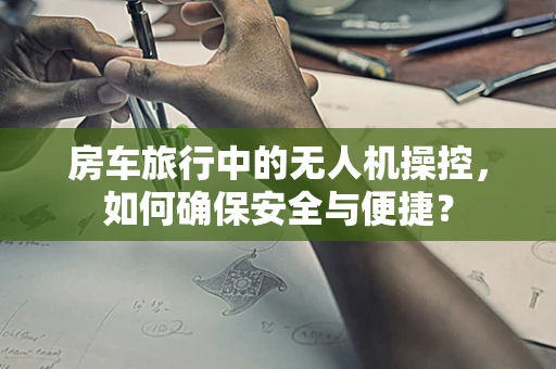 房车旅行中的无人机操控，如何确保安全与便捷？