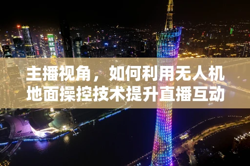 主播视角，如何利用无人机地面操控技术提升直播互动体验？