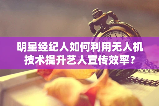 明星经纪人如何利用无人机技术提升艺人宣传效率？