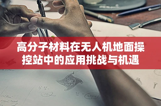 高分子材料在无人机地面操控站中的应用挑战与机遇