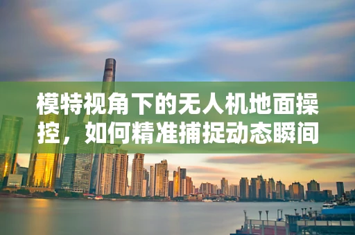 模特视角下的无人机地面操控，如何精准捕捉动态瞬间？