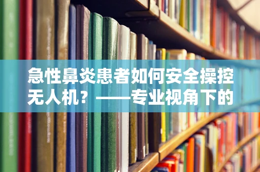 急性鼻炎患者如何安全操控无人机？——专业视角下的健康考量