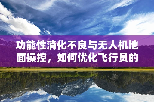 功能性消化不良与无人机地面操控，如何优化飞行员的消化健康？