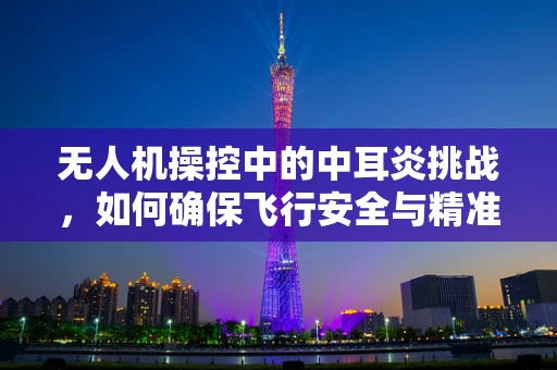 无人机操控中的中耳炎挑战，如何确保飞行安全与精准操控？