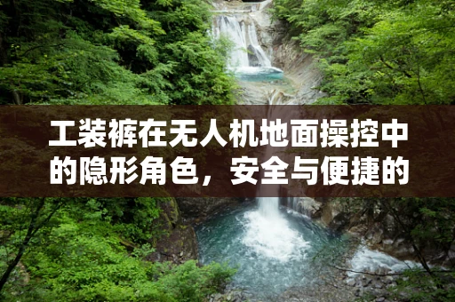 工装裤在无人机地面操控中的隐形角色，安全与便捷的双重保障
