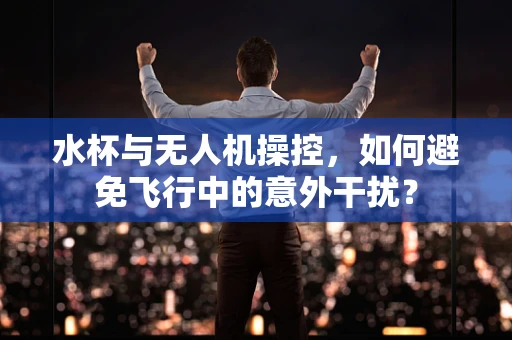水杯与无人机操控，如何避免飞行中的意外干扰？