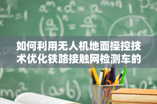 如何利用无人机地面操控技术优化铁路接触网检测车的作业效率？
