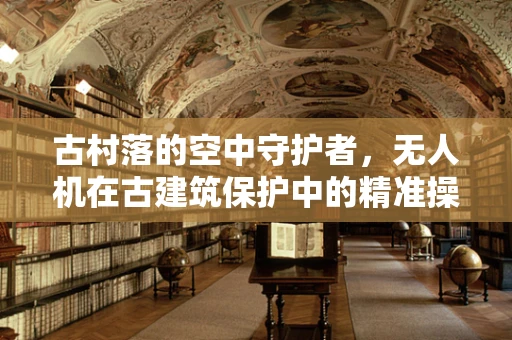 古村落的空中守护者，无人机在古建筑保护中的精准操控挑战