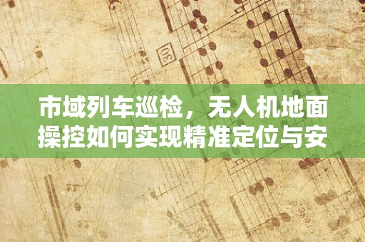 市域列车巡检，无人机地面操控如何实现精准定位与安全监控？