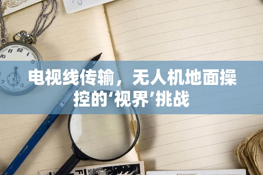 电视线传输，无人机地面操控的‘视界’挑战