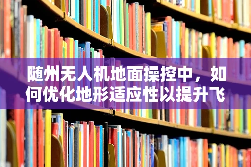 随州无人机地面操控中，如何优化地形适应性以提升飞行效率？