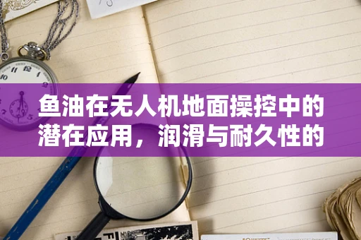 鱼油在无人机地面操控中的潜在应用，润滑与耐久性的新视角？