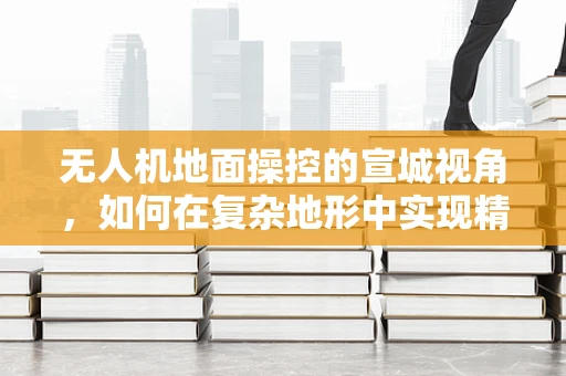 无人机地面操控的宣城视角，如何在复杂地形中实现精准控制？