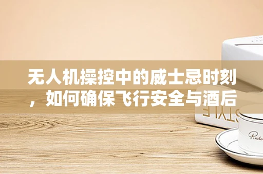 无人机操控中的威士忌时刻，如何确保飞行安全与酒后操作的界限？