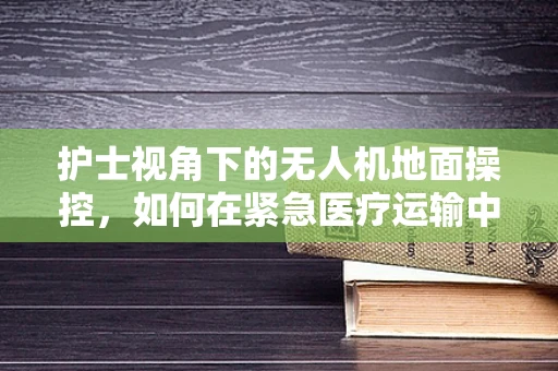 护士视角下的无人机地面操控，如何在紧急医疗运输中高效协作？