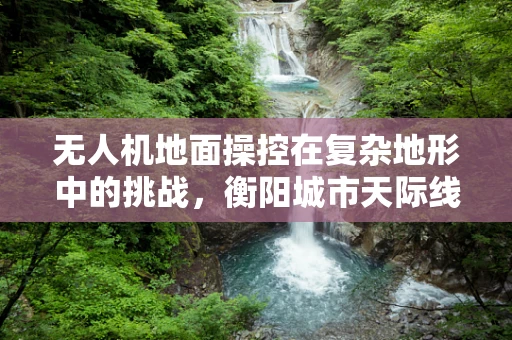 无人机地面操控在复杂地形中的挑战，衡阳城市天际线下的精准导航