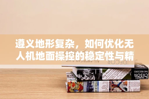 遵义地形复杂，如何优化无人机地面操控的稳定性与精确度？