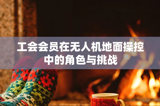 工会会员在无人机地面操控中的角色与挑战