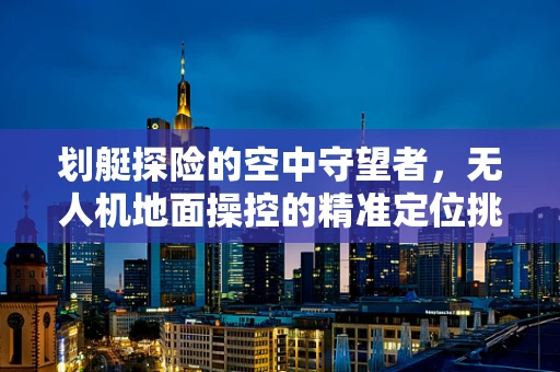 划艇探险的空中守望者，无人机地面操控的精准定位挑战