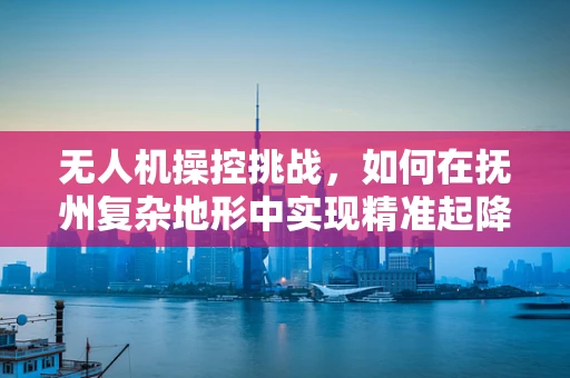 无人机操控挑战，如何在抚州复杂地形中实现精准起降？