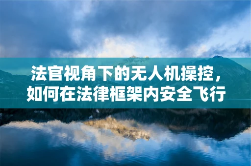 法官视角下的无人机操控，如何在法律框架内安全飞行？