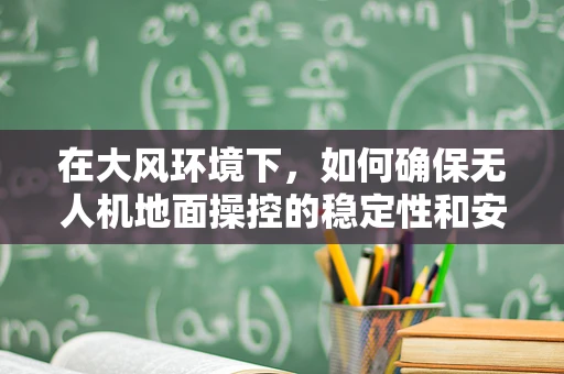 在大风环境下，如何确保无人机地面操控的稳定性和安全性？