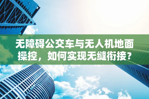 无障碍公交车与无人机地面操控，如何实现无缝衔接？