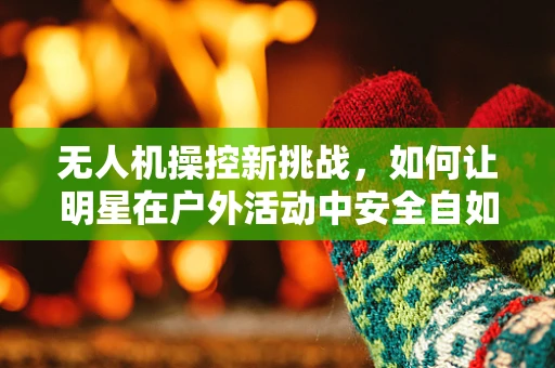 无人机操控新挑战，如何让明星在户外活动中安全自如地飞行？