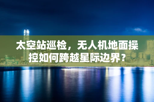 太空站巡检，无人机地面操控如何跨越星际边界？