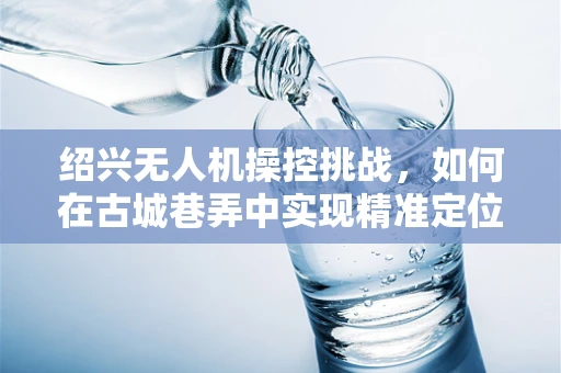 绍兴无人机操控挑战，如何在古城巷弄中实现精准定位？