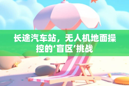 长途汽车站，无人机地面操控的‘盲区’挑战
