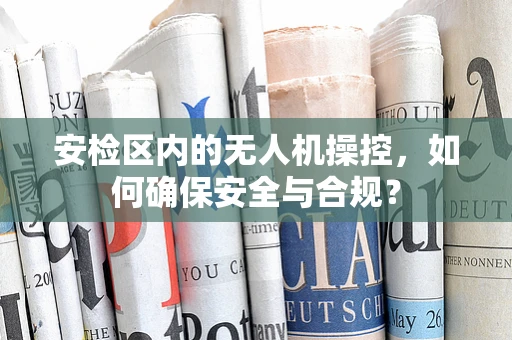 安检区内的无人机操控，如何确保安全与合规？