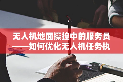 无人机地面操控中的服务员——如何优化无人机任务执行中的信息传递？