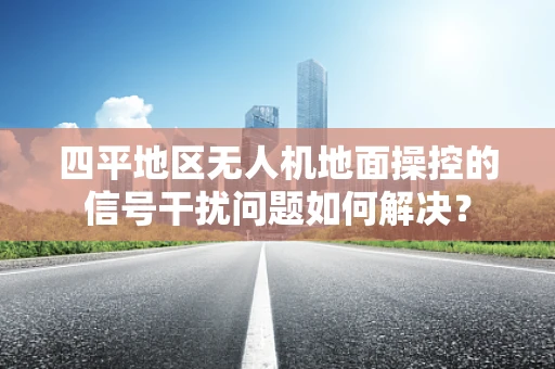 四平地区无人机地面操控的信号干扰问题如何解决？