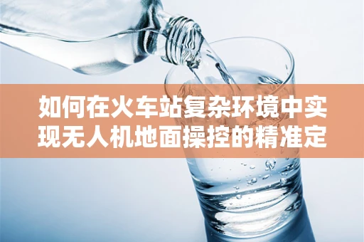 如何在火车站复杂环境中实现无人机地面操控的精准定位？