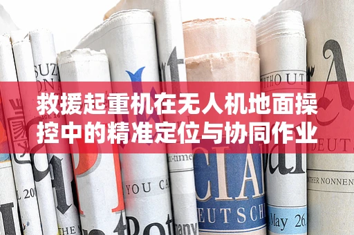 救援起重机在无人机地面操控中的精准定位与协同作业策略