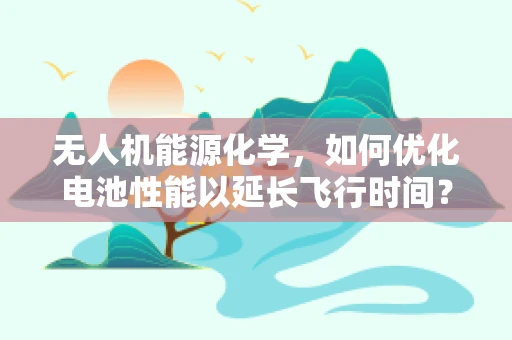 无人机能源化学，如何优化电池性能以延长飞行时间？