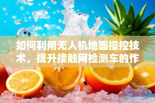 如何利用无人机地面操控技术，提升接触网检测车的作业效率？