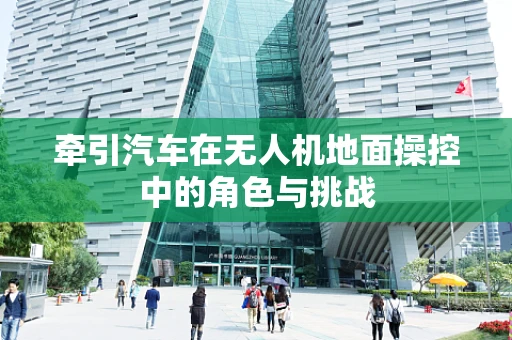 牵引汽车在无人机地面操控中的角色与挑战